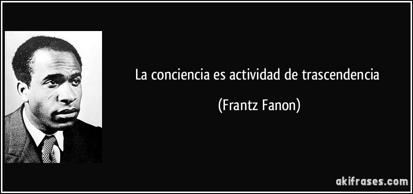 La conciencia es actividad de trascendencia (Frantz Fanon)