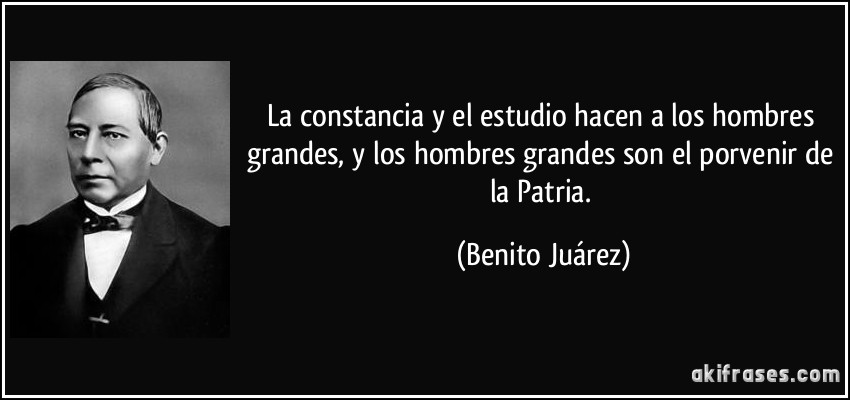 La constancia y el estudio hacen a los hombres grandes, y los hombres grandes son el porvenir de la Patria. (Benito Juárez)