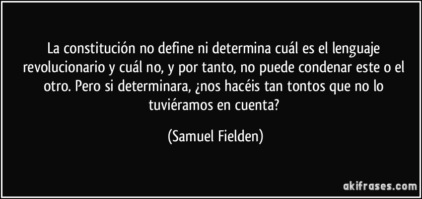 La constitución no define ni determina cuál es el lenguaje revolucionario y cuál no, y por tanto, no puede condenar este o el otro. Pero si determinara, ¿nos hacéis tan tontos que no lo tuviéramos en cuenta? (Samuel Fielden)