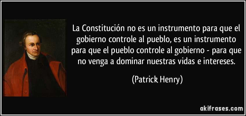 La Constitución no es un instrumento para que el gobierno controle al pueblo, es un instrumento para que el pueblo controle al gobierno - para que no venga a dominar nuestras vidas e intereses. (Patrick Henry)