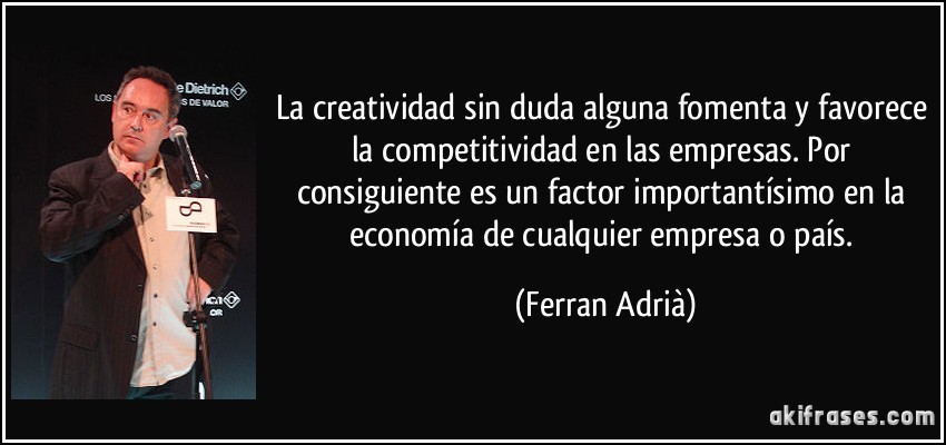 La creatividad sin duda alguna fomenta y favorece la competitividad en las empresas. Por consiguiente es un factor importantísimo en la economía de cualquier empresa o país. (Ferran Adrià)