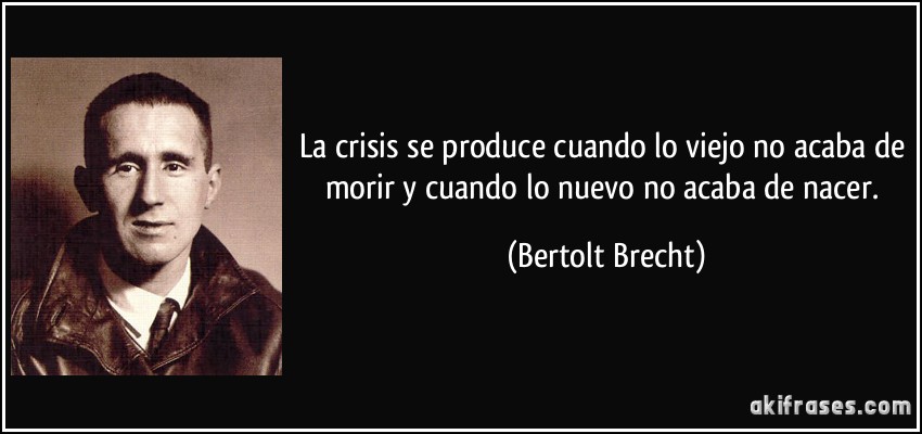 La crisis se produce cuando lo viejo no acaba de morir y cuando lo nuevo no acaba de nacer. (Bertolt Brecht)