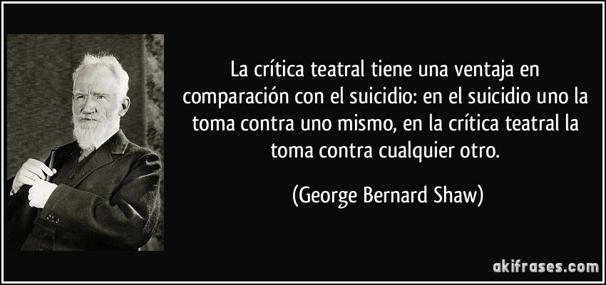 La crítica teatral tiene una ventaja en comparación con el suicidio: en el suicidio uno la toma contra uno mismo, en la crítica teatral la toma contra cualquier otro. (George Bernard Shaw)