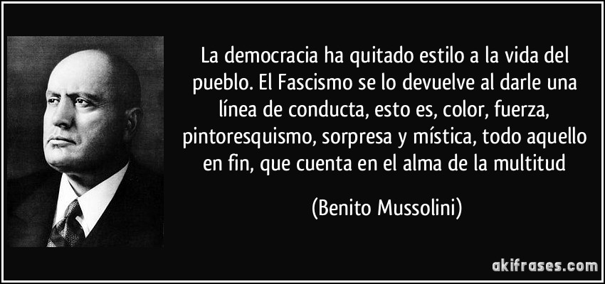 La democracia ha quitado estilo a la vida del pueblo. El Fascismo se lo devuelve al darle una línea de conducta, esto es, color, fuerza, pintoresquismo, sorpresa y mística, todo aquello en fin, que cuenta en el alma de la multitud (Benito Mussolini)