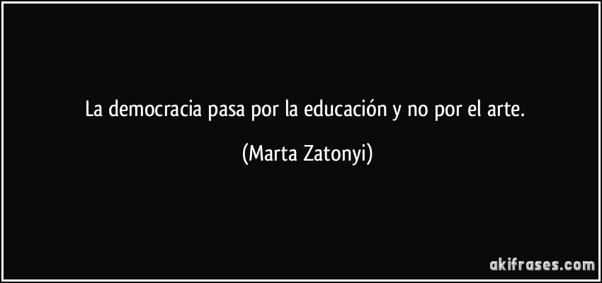 La democracia pasa por la educación y no por el arte. (Marta Zatonyi)