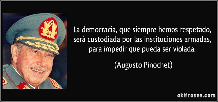 La democracia, que siempre hemos respetado, será custodiada por las instituciones armadas, para impedir que pueda ser violada. (Augusto Pinochet)