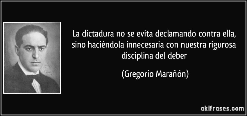 La dictadura no se evita declamando contra ella, sino haciéndola innecesaria con nuestra rigurosa disciplina del deber (Gregorio Marañón)