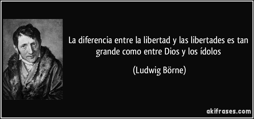 La diferencia entre la libertad y las libertades es tan grande como entre Dios y los ídolos (Ludwig Börne)