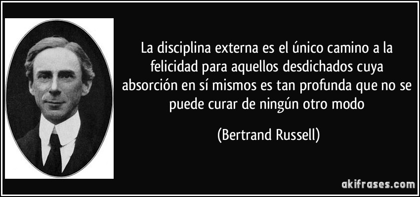 La disciplina externa es el único camino a la felicidad para aquellos desdichados cuya absorción en sí mismos es tan profunda que no se puede curar de ningún otro modo (Bertrand Russell)