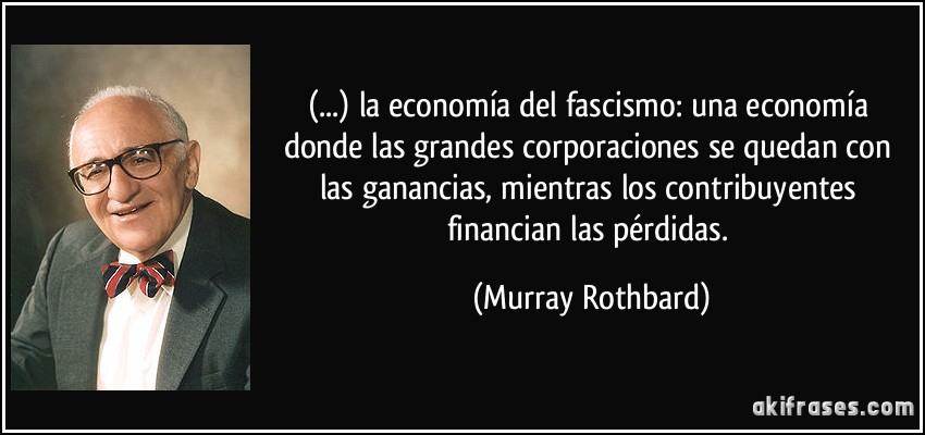 (...) la economía del fascismo: una economía donde las grandes corporaciones se quedan con las ganancias, mientras los contribuyentes financian las pérdidas. (Murray Rothbard)