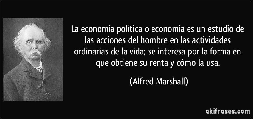 La economía política o economía es un estudio de las acciones del hombre en las actividades ordinarias de la vida; se interesa por la forma en que obtiene su renta y cómo la usa. (Alfred Marshall)