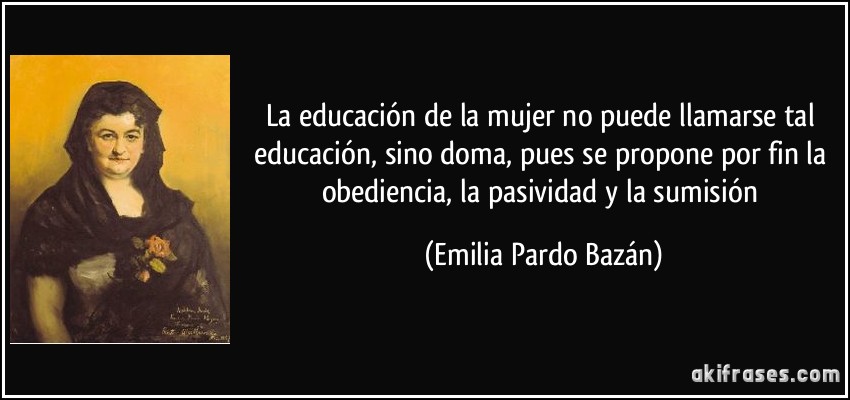 La educación de la mujer no puede llamarse tal educación, sino doma, pues se propone por fin la obediencia, la pasividad y la sumisión (Emilia Pardo Bazán)