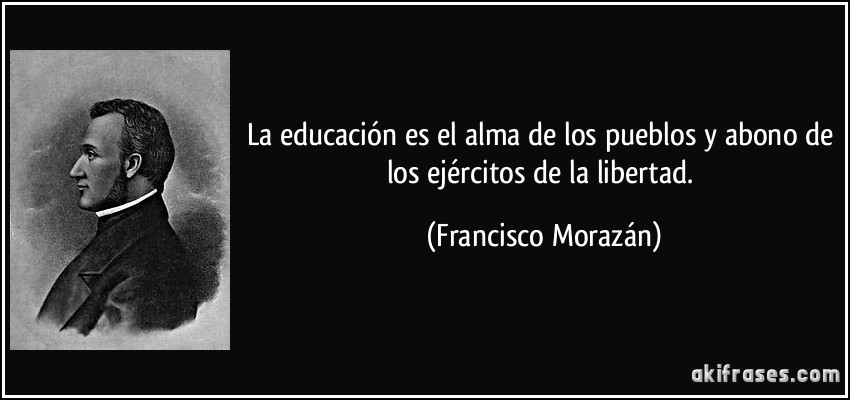 La educación es el alma de los pueblos y abono de los ejércitos de la libertad. (Francisco Morazán)