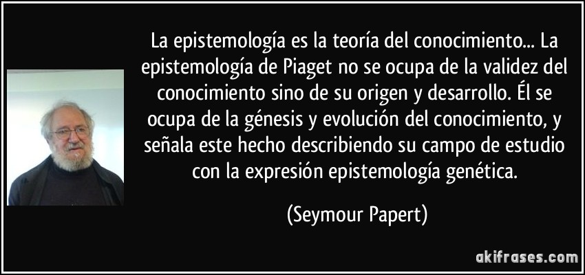 La epistemología es la teoría del conocimiento... La epistemología de Piaget no se ocupa de la validez del conocimiento sino de su origen y desarrollo. Él se ocupa de la génesis y evolución del conocimiento, y señala este hecho describiendo su campo de estudio con la expresión epistemología genética. (Seymour Papert)