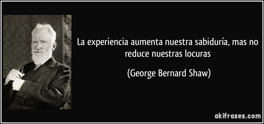 La experiencia aumenta nuestra sabiduría, mas no reduce nuestras locuras (George Bernard Shaw)