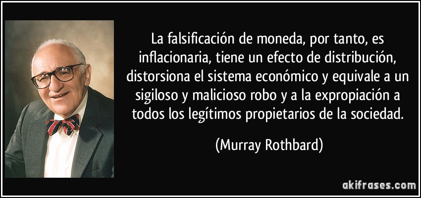 La falsificación de moneda, por tanto, es inflacionaria, tiene un efecto de distribución, distorsiona el sistema económico y equivale a un sigiloso y malicioso robo y a la expropiación a todos los legítimos propietarios de la sociedad. (Murray Rothbard)
