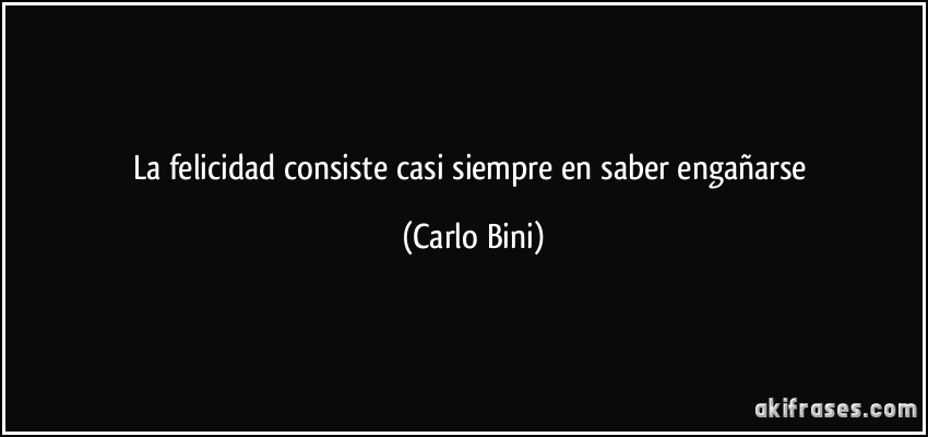 La felicidad consiste casi siempre en saber engañarse (Carlo Bini)