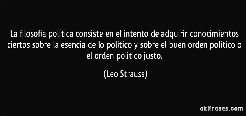 La filosofía política consiste en el intento de adquirir conocimientos ciertos sobre la esencia de lo político y sobre el buen orden político o el orden político justo. (Leo Strauss)