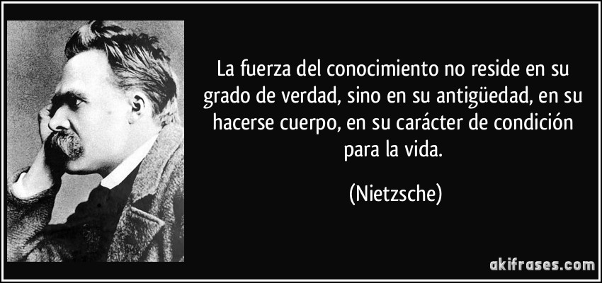 La fuerza del conocimiento no reside en su grado de verdad, sino en su antigüedad, en su hacerse cuerpo, en su carácter de condición para la vida. (Nietzsche)