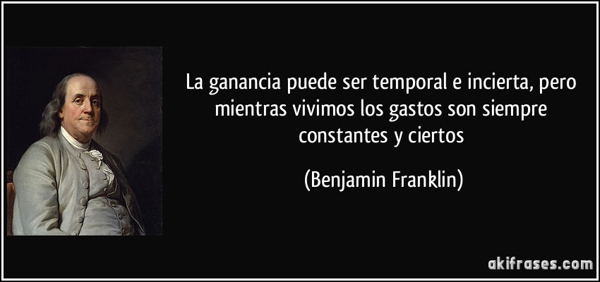 La ganancia puede ser temporal e incierta, pero mientras vivimos los gastos son siempre constantes y ciertos (Benjamin Franklin)