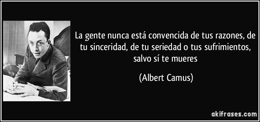 La gente nunca está convencida de tus razones, de tu sinceridad, de tu seriedad o tus sufrimientos, salvo sí te mueres (Albert Camus)