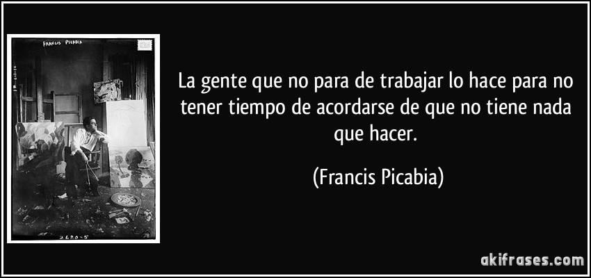 La gente que no para de trabajar lo hace para no tener tiempo de acordarse de que no tiene nada que hacer. (Francis Picabia)