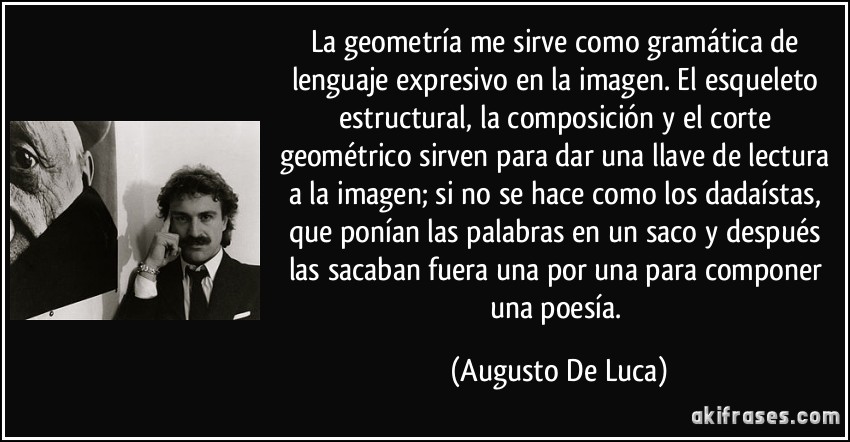 La geometría me sirve como gramática de lenguaje expresivo en la imagen. El esqueleto estructural, la composición y el corte geométrico sirven para dar una llave de lectura a la imagen; si no se hace como los dadaístas, que ponían las palabras en un saco y después las sacaban fuera una por una para componer una poesía. (Augusto De Luca)