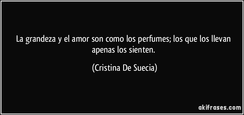 La grandeza y el amor son como los perfumes; los que los llevan apenas los sienten. (Cristina De Suecia)