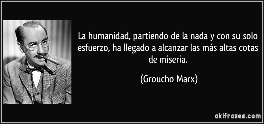 La humanidad, partiendo de la nada y con su solo esfuerzo, ha llegado a alcanzar las más altas cotas de miseria. (Groucho Marx)