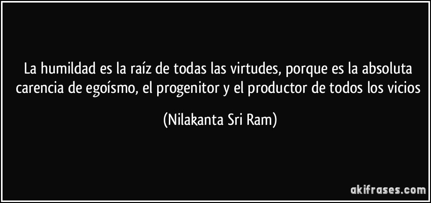 La humildad es la raíz de todas las virtudes, porque es la absoluta carencia de egoísmo, el progenitor y el productor de todos los vicios (Nilakanta Sri Ram)