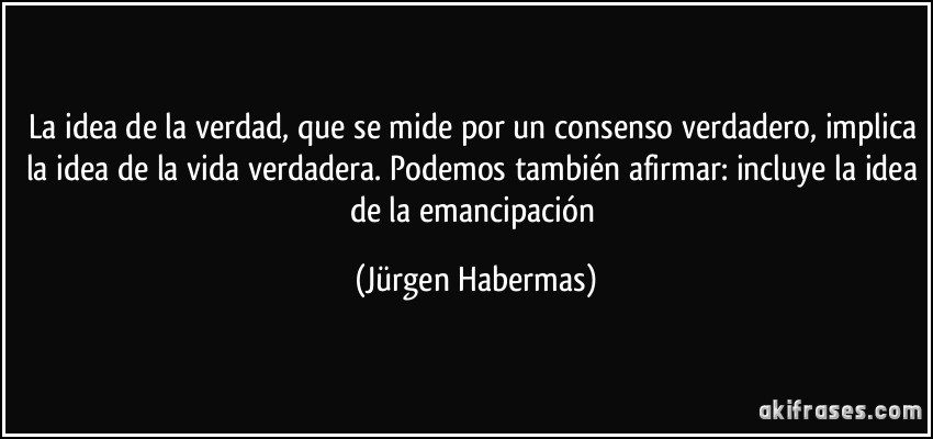 La idea de la verdad, que se mide por un consenso verdadero, implica la idea de la vida verdadera. Podemos también afirmar: incluye la idea de la emancipación (Jürgen Habermas)