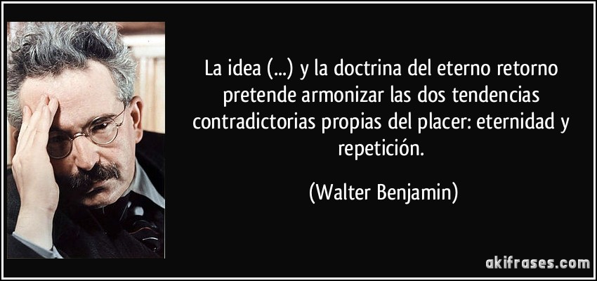 La idea (...) y la doctrina del eterno retorno pretende armonizar las dos tendencias contradictorias propias del placer: eternidad y repetición. (Walter Benjamin)