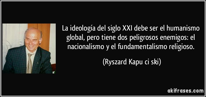 La ideología del siglo XXI debe ser el humanismo global, pero tiene dos peligrosos enemigos: el nacionalismo y el fundamentalismo religioso. (Ryszard Kapuściński)