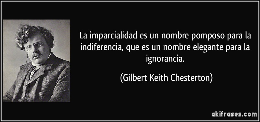 La imparcialidad es un nombre pomposo para la indiferencia, que es un nombre elegante para la ignorancia. (Gilbert Keith Chesterton)