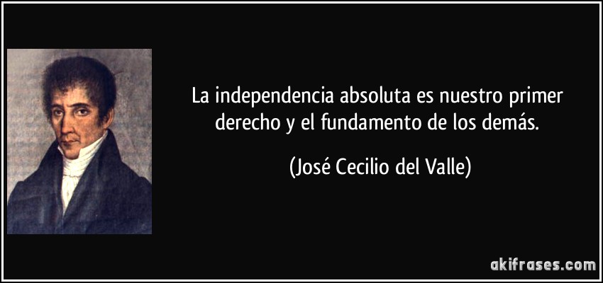La independencia absoluta es nuestro primer derecho y el fundamento de los demás. (José Cecilio del Valle)
