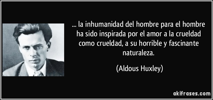 ... la inhumanidad del hombre para el hombre ha sido inspirada por el amor a la crueldad como crueldad, a su horrible y fascinante naturaleza. (Aldous Huxley)