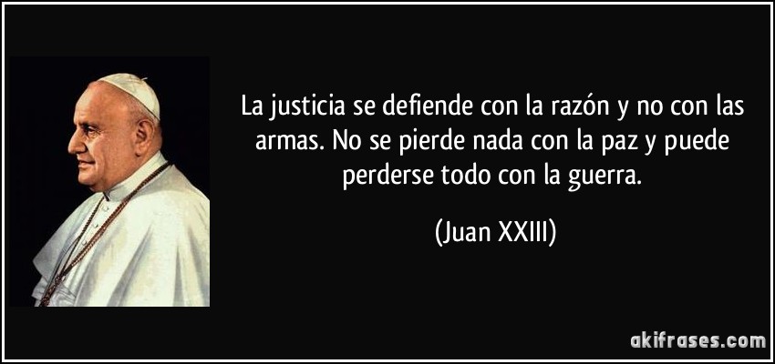 La justicia se defiende con la razón y no con las armas. No se pierde nada con la paz y puede perderse todo con la guerra. (Juan XXIII)