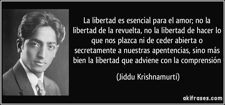 La libertad es esencial para el amor; no la libertad de la revuelta, no la libertad de hacer lo que nos plazca ni de ceder abierta o secretamente a nuestras apentencias, sino más bien la libertad que adviene con la comprensión (Jiddu Krishnamurti)