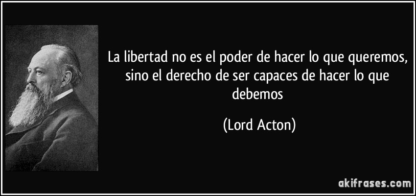 La libertad no es el poder de hacer lo que queremos, sino el derecho de ser capaces de hacer lo que debemos (Lord Acton)