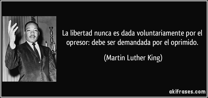 La libertad nunca es dada voluntariamente por el opresor: debe ser demandada por el oprimido. (Martin Luther King)