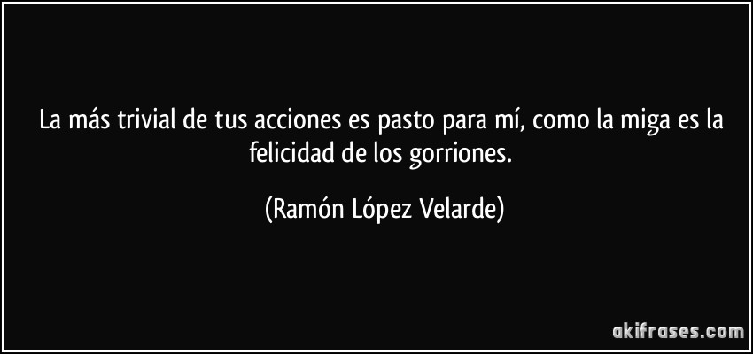 La más trivial de tus acciones es pasto para mí, como la miga es la felicidad de los gorriones. (Ramón López Velarde)