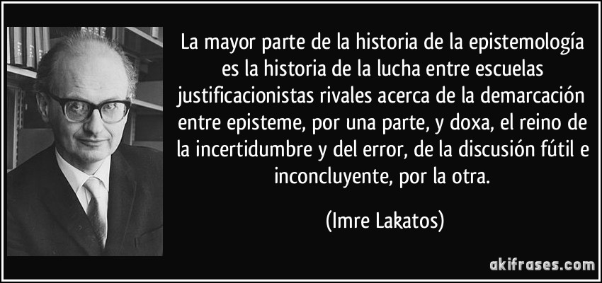 La mayor parte de la historia de la epistemología es la historia de la lucha entre escuelas justificacionistas rivales acerca de la demarcación entre episteme, por una parte, y doxa, el reino de la incertidumbre y del error, de la discusión fútil e inconcluyente, por la otra. (Imre Lakatos)