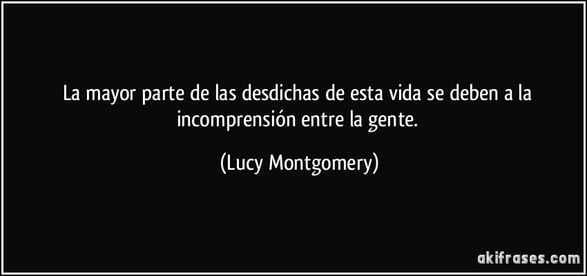 La mayor parte de las desdichas de esta vida se deben a la incomprensión entre la gente. (Lucy Montgomery)