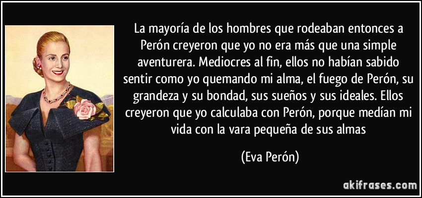 La mayoría de los hombres que rodeaban entonces a Perón creyeron que yo no era más que una simple aventurera. Mediocres al fin, ellos no habían sabido sentir como yo quemando mi alma, el fuego de Perón, su grandeza y su bondad, sus sueños y sus ideales. Ellos creyeron que yo calculaba con Perón, porque medían mi vida con la vara pequeña de sus almas (Eva Perón)