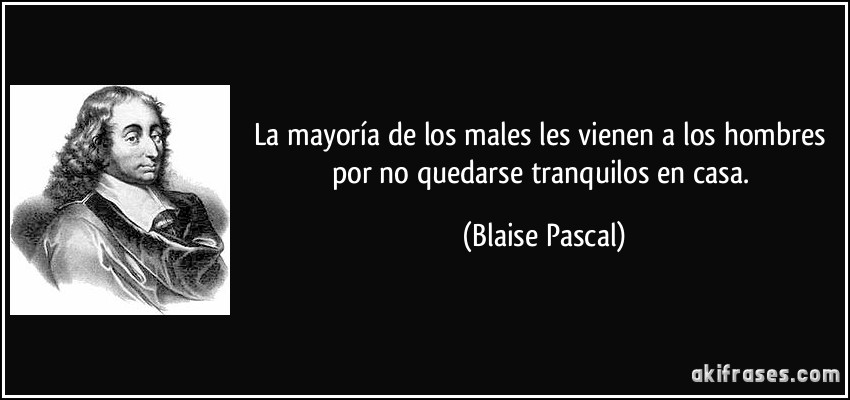 La mayoría de los males les vienen a los hombres por no quedarse tranquilos en casa. (Blaise Pascal)