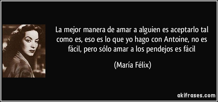 La mejor manera de amar a alguien es aceptarlo tal como es, eso es lo que yo hago con Antoine, no es fácil, pero sólo amar a los pendejos es fácil (María Félix)