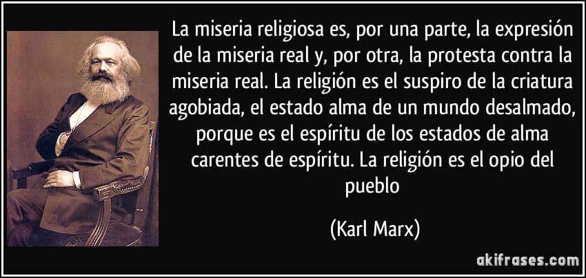 La miseria religiosa es, por una parte, la expresión de la miseria real y, por otra, la protesta contra la miseria real. La religión es el suspiro de la criatura agobiada, el estado alma de un mundo desalmado, porque es el espíritu de los estados de alma carentes de espíritu. La religión es el opio del pueblo (Karl Marx)
