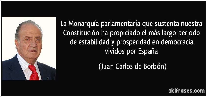 La Monarquía parlamentaria que sustenta nuestra Constitución ha propiciado el más largo periodo de estabilidad y prosperidad en democracia vividos por España (Juan Carlos de Borbón)