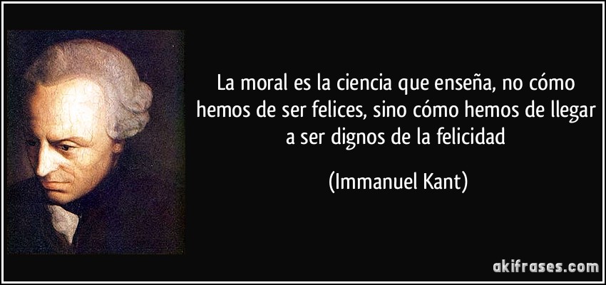 La moral es la ciencia que enseña, no cómo hemos de ser felices, sino cómo hemos de llegar a ser dignos de la felicidad (Immanuel Kant)