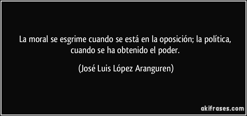 La moral se esgrime cuando se está en la oposición; la política, cuando se ha obtenido el poder. (José Luis López Aranguren)